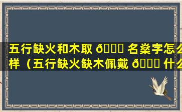 五行缺火和木取 🐋 名燊字怎么样（五行缺火缺木佩戴 🕊 什么最旺）